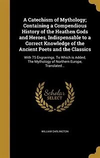 a Catechism of Mythology; Containing Compendious History The Heathen Gods and Heroes, Indispensable To Correct Knowledge Ancient Poets Classics: With 75 Engravings. Which is Added, Mythology Northern Europe, Translated...