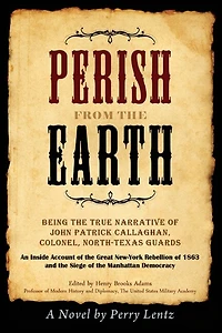 Perish From The Earth: Being the True Narrative of John Patrick Callaghan, Colonel, North-Texas Guards An Inside Account of the Great New-York Rebellion of 1863 and the Siege of the Manhattan Democracy
