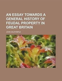 An Essay Towards a General History of Feudal Property Great Britain, Under the Following Heads, I Introduction System Into Britain VIII Constitution Parliament By John Dalrymple, Esq