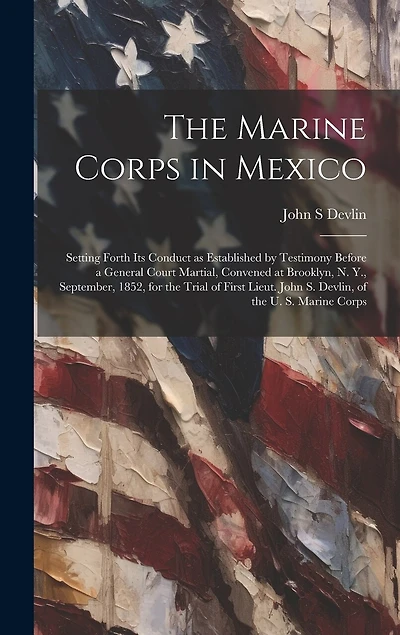 The Marine Corps in Mexico; Setting Forth its Conduct as Established by Testimony Before a General Court Martial, Convened at Brooklyn, N. Y., September, 1852, for the Trial of First Lieut. John S. Devlin, of the U. S. Marine Corps