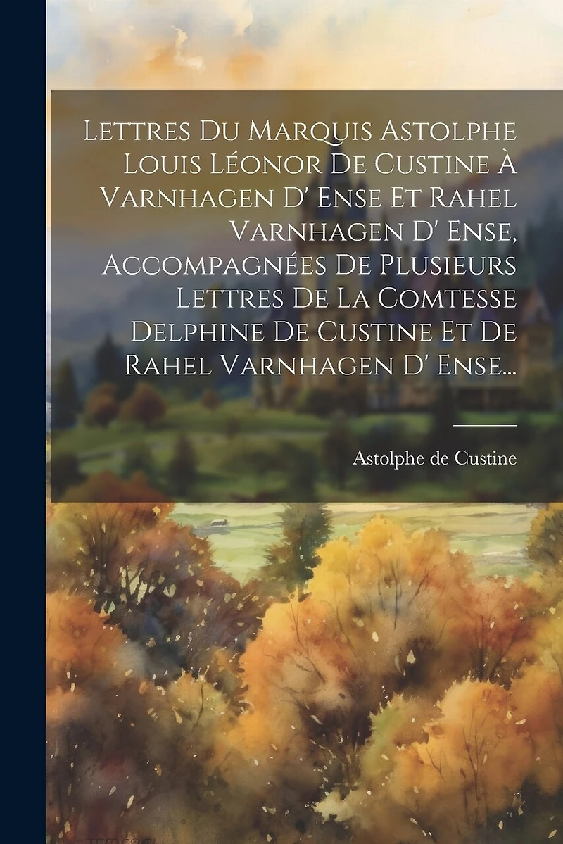 Lettres Du Marquis Astolphe Louis Léonor De Custine À Varnhagen D' Ense Et Rahel Varnhagen D' Ense, Accompagnées De Plusieurs Lettres De La Comtesse Delphine De Custine Et De Rahel Varnhagen D' Ense...