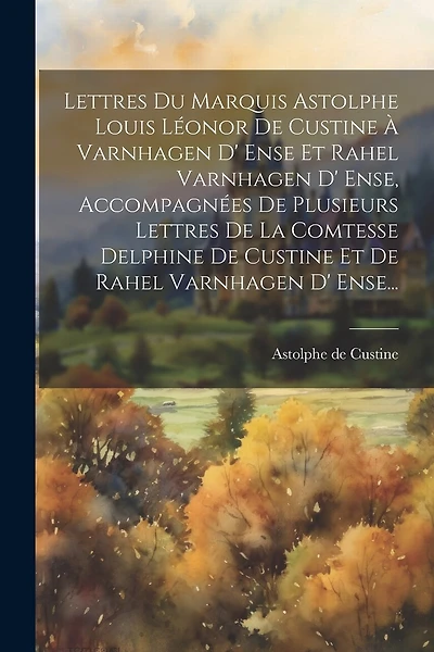 Lettres Du Marquis Astolphe Louis Léonor De Custine À Varnhagen D' Ense Et Rahel Varnhagen D' Ense, Accompagnées De Plusieurs Lettres De La Comtesse Delphine De Custine Et De Rahel Varnhagen D' Ense...