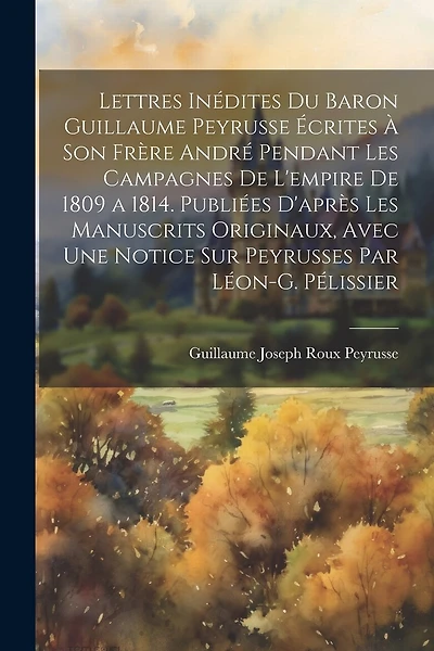 Lettres Inédites Du Baron Guillaume Peyrusse Écrites À Son Frère André Pendant Les Campagnes De L'empire De 1809 a 1814. Publiées D'après Les Manuscrits Originaux, Avec Une Notice Sur Peyrusses Par Léon-G. Pélissier