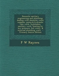 Domestic sanitary engineering and plumbing, dealing with domestic water supplies, pump & hydraulic ram work, hydraulics, sanitary work, heating by low pressure, hot water, & external plumbing work  - Primary Source Edition