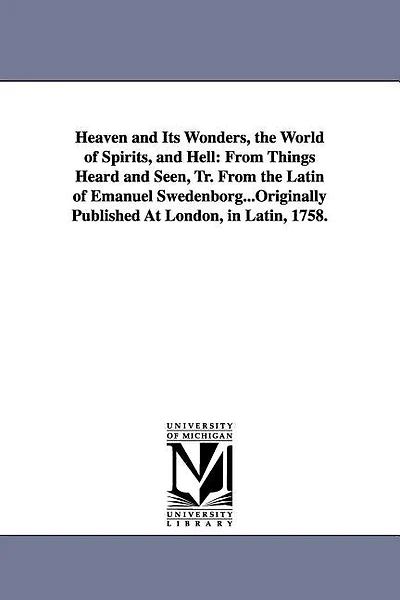 Heaven and Its Wonders, the World of Spirits, and Hell: From Things Heard and Seen, Tr. From the Latin of Emanuel Swedenborg...Originally Published At London, in Latin, 1758.