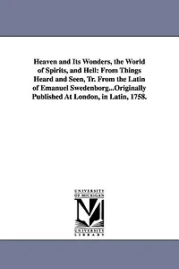 Heaven and Its Wonders, the World of Spirits, and Hell: From Things Heard and Seen, Tr. From the Latin of Emanuel Swedenborg...Originally Published At London, in Latin, 1758.