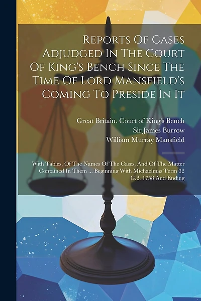 Reports Of Cases Adjudged In The Court Of King's Bench Since The Time Of Lord Mansfield's Coming To Preside In It: With Tables, Of The Names Of The Cases, And Of The Matter Contained In Them ... Beginning With Michaelmas Term 32 G.2. 1758 And Ending