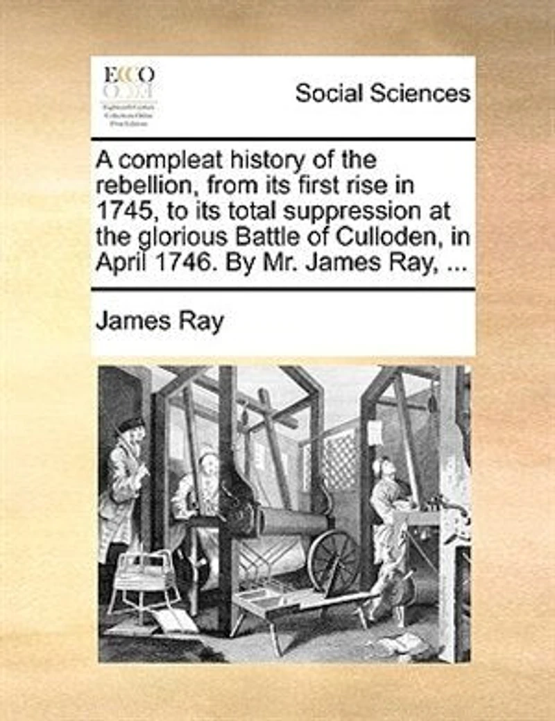 A Compleat History of the Rebellion, From its First Rise, 1745, to Total Suppression at Glorious Battle Culloden, April, 1746. By ... James Ray, Wherein are Contained, Tryals and Excutions Rebel Lords, &c