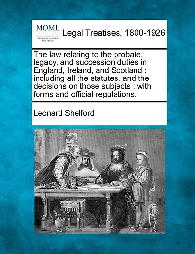 The law relating to the probate, legacy, and succession duties in England, Ireland, and Scotland: including all the statutes, and the decisions on those subjects: with forms and official regulations.