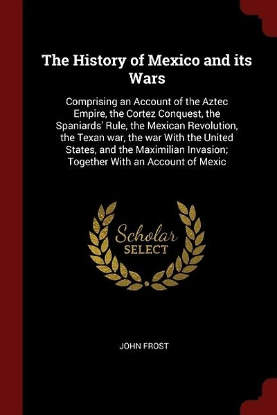 The History of Mexico and its Wars: Comprising an Account of the Aztec Empire, the Cortez Conquest, the Spaniards' Rule, the Mexican Re