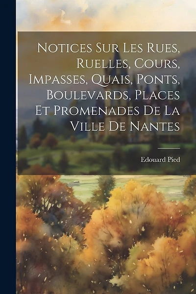 Notices Sur Les Rues, Ruelles, Cours, Impasses, Quais, Ponts, Boulevards, Places Et Promenades De La Ville De Nantes