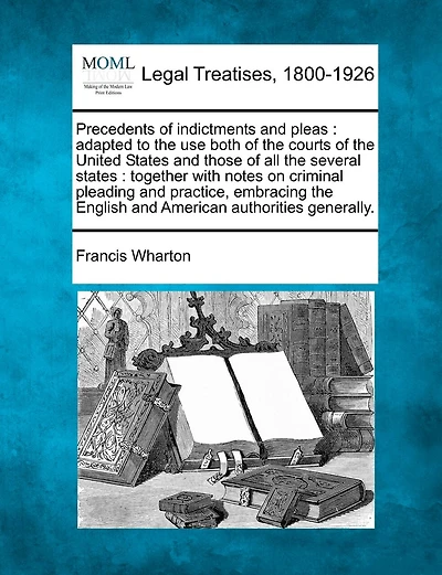 Precedents of indictments and pleas: adapted to the use both of the courts of the United States and those of all the several states: together with notes on criminal pleading and practice, embracing the English and American authorities generally.