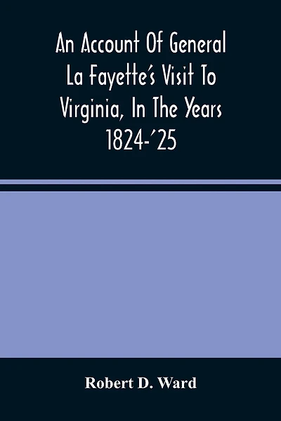 An Account Of General La Fayette'S Visit To Virginia, In The Years 1824-'25, Containing Full Circumstantial Reports Of His Receptions In Washington, Alexandria, Mount Vernon, Yorktown, Williamsburg, Norfolk, Richmond, Petersburg, Goochland, Fluvanna, Mont