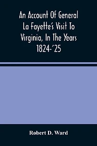 An Account Of General La Fayette'S Visit To Virginia, In The Years 1824-'25, Containing Full Circumstantial Reports Of His Receptions In Washington, Alexandria, Mount Vernon, Yorktown, Williamsburg, Norfolk, Richmond, Petersburg, Goochland, Fluvanna, Mont