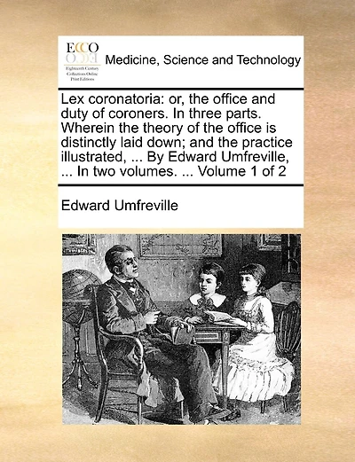Lex Coronatoria: Or, the Office and Duty of Coroners. in Three Parts. Wherein the Theory of the Office Is Distinctly Laid Down; And the Practice Illustrated, ... by Edward Umfreville, ... in Two Volumes. ... Volume 1 of 2