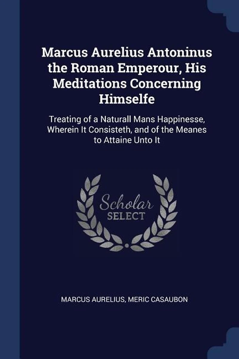 Marcus Aurelius Antoninus the Roman Emperour, His Meditations Concerning Himselfe: Treating of a Naturall Mans Happinesse, Wherein It Consisteth, and Meanes to Attaine Unto
