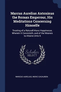Marcus Aurelius Antoninus the Roman Emperour, His Meditations Concerning Himselfe: Treating of a Naturall Mans Happinesse, Wherein It Consisteth, and Meanes to Attaine Unto
