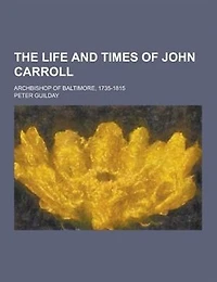 The Life and Times of John Carroll; Archbishop of Baltimore, 1735-1815