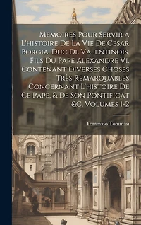 Memoires Pour Servir a L'histoire De La Vie De Cesar Borgia, Duc De Valentinois, Fils Du Pape Alexandre Vi. Contenant Diverses Choses Très Remarquables Concernant L'histoire De Ce Pape, & De Son Pontificat &c, Volumes 1-2