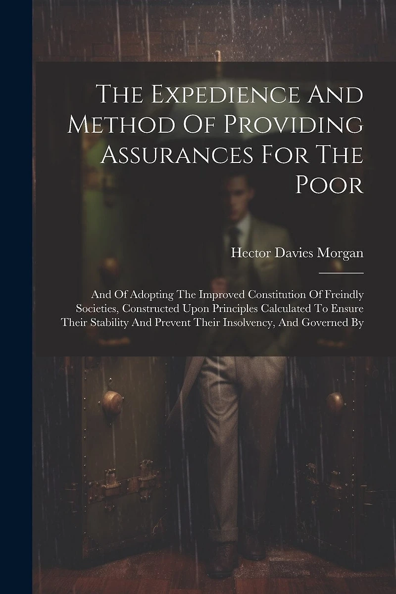 The Expedience And Method Of Providing Assurances For The Poor: And Of Adopting The Improved Constitution Of Freindly Societies, Constructed Upon Principles Calculated To Ensure Their Stability And Prevent Their Insolvency, And Governed By