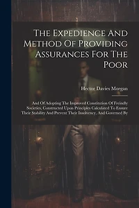 The Expedience And Method Of Providing Assurances For The Poor: And Of Adopting The Improved Constitution Of Freindly Societies, Constructed Upon Principles Calculated To Ensure Their Stability And Prevent Their Insolvency, And Governed By