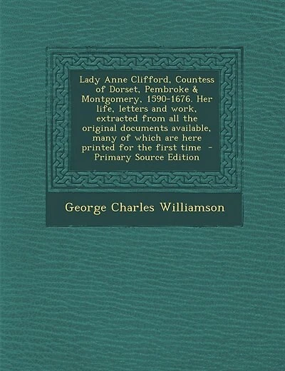 Lady Anne Clifford, Countess of Dorset, Pembroke & Montgomery, 1590-1676. Her life, letters and work, extracted from all the original documents available, many of which are here printed for the first time