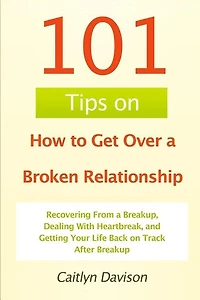 101 Tips on How to Get Over a Broken Relationship: Recovering From a Breakup, Dealing With Heartbreak, and Getting Your Life Back on Track After Breakup