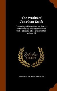 The Works of Jonathan Swift: Containing Additional Letters, Tracts, and Poems Not Hitherto Published; With Notes a Life t
