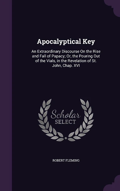 Apocalyptical key. An Extraordinary Discourse on the Rise and Fall of Papacy; or Pouring out Vials, Revelation St. John, Chap. XVI. ... By Robert Fleming, Printed From Original Published Year 1701