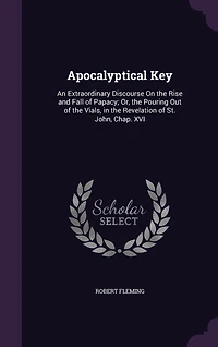 Apocalyptical key. An Extraordinary Discourse on the Rise and Fall of Papacy; or Pouring out Vials, Revelation St. John, Chap. XVI. ... By Robert Fleming, Printed From Original Published Year 1701