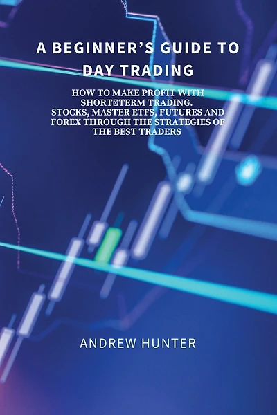 A Beginner's Guide to Day Trading: How to Make Profit with Short-Term Trading. Stocks, Master Etfs, Futures and Forex Through the Strategies of the Best Traders.