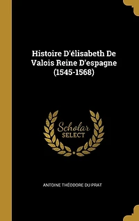 Histoire D'élisabeth De Valois Reine D'espagne (1545-1568)