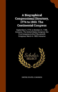 A Biographical Congressional Directory, 1774 to 1903. The Continental Congress: September 5, 1774, to October 21, 1788, Inclusive. The United States Congress: the First Congress to the Fifty-seventh Congress, March 4, 1903