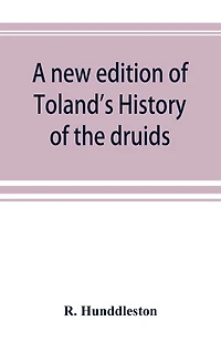 A new edition of Toland's History of the druids: with an Abstract of his life and writings; and a copious appendix, containing notes critical, philological, and explanatory