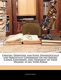 Cholera, Dysentery, and Fever, Pathologically Practically Considered: Or the Nature, Causes, Connexion, Treatment of These Diseases, All Their Forms