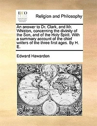 An Answer to Dr. Clark, and Mr. Whiston, Concerning the Divinity of Son, Holy Spirit. With a Summary Account Chief Writers Three First Ages. By H. E