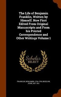 The Life of Benjamin Franklin, Written by Himself. Now First Edited From Original Manuscripts and From his Printed Correspondence and Other Writings Volume 1