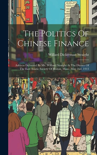 The Politics Of Chinese Finance: Address Delivered By Mr. Williard Straight At The Dinner Of The East Asiatic Society Of Boston, Mass., May 2nd, 1913