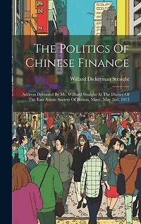 The Politics Of Chinese Finance: Address Delivered By Mr. Williard Straight At The Dinner Of The East Asiatic Society Of Boston, Mass., May 2nd, 1913