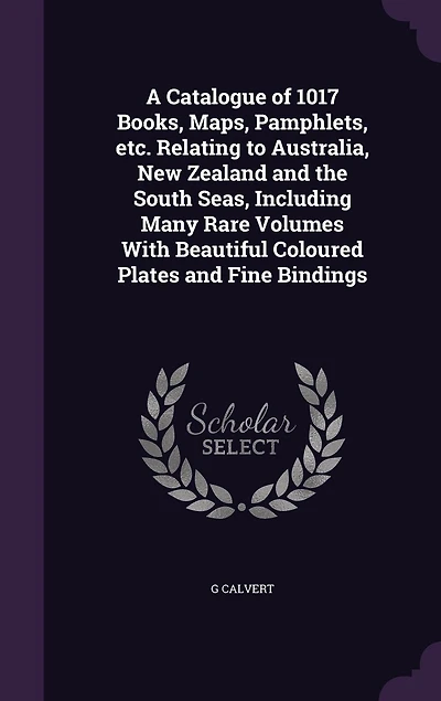 A Catalogue of 1017 Books, Maps, Pamphlets, &C. Relating to Australia, New Zealand and the South Seas: Including Many Rare Volumes With Beautiful Coloured Plates Fine Bindings (Classic Reprint)
