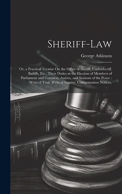 Sheriff-Law: Or, a Practical Treatise On the Office of Sheriff, Undersheriff, Bailiffs, Etc., Their Duties at the Election of Members of Parliament and Coroners, Assizes, and Sessions of the Peace: Writs of Trial, Writs of Inquiry, Compensation Notices,
