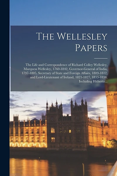 The Wellesley Papers; the Life and Correspondence of Richard Colley Wellesley, Marquess Wellesley, 1760-1842, Governor-general of India, 1797-1805, Secretary of State and Foreign Affairs, 1809-1812, and Lord-lieutenant of Ireland, 1821-1827, 1833-1834, ..