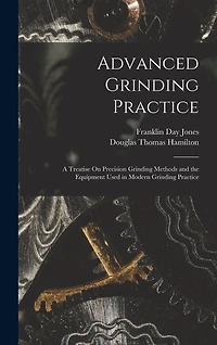 Advanced Grinding Practice: A Treatise On Precision Grinding Methods and the Equipment Used in Modern Grinding Practice