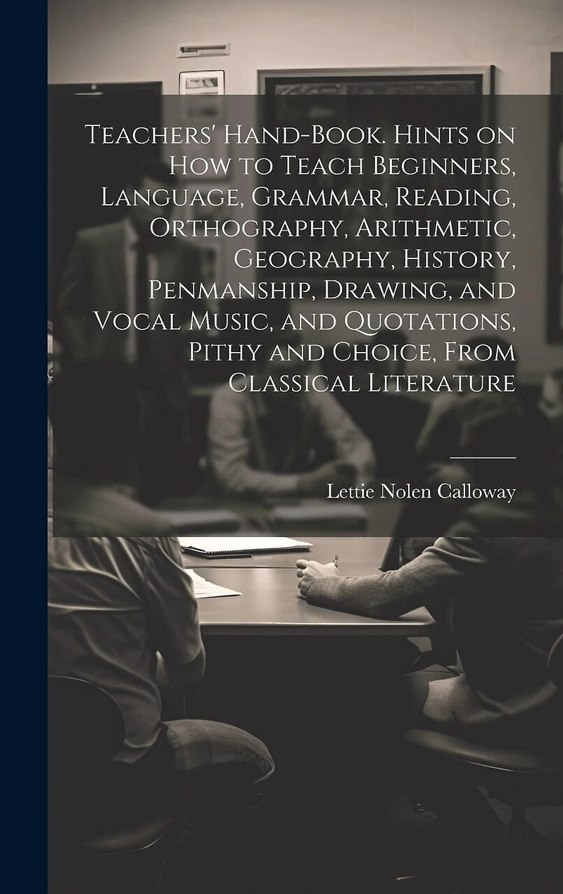 Teachers' Hand-book. Hints on how to Teach Beginners, Language, Grammar, Reading, Orthography, Arithmetic, Geography, History, Penmanship, Drawing, and Vocal Music, and Quotations, Pithy and Choice, From Classical Literature