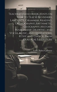 Teachers' Hand-book. Hints on how to Teach Beginners, Language, Grammar, Reading, Orthography, Arithmetic, Geography, History, Penmanship, Drawing, and Vocal Music, and Quotations, Pithy and Choice, From Classical Literature