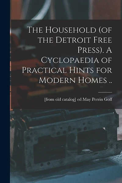 The Household (of the Detroit Free Press). A Cyclopaedia of Practical Hints for Modern Homes ..