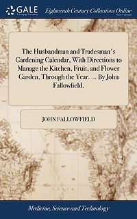 The Husbandman and Tradesman's Gardening Calendar, With Directions to Manage the Kitchen, Fruit, and Flower Garden, Through the Year. ... By John Fallowfield,