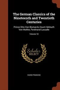 the German Classics of Nineteenth and Twentieth Centuries: Prince Otto Von Bismarck, Count Helmuth Moltke, Ferdinand Lassalle; Volume 10