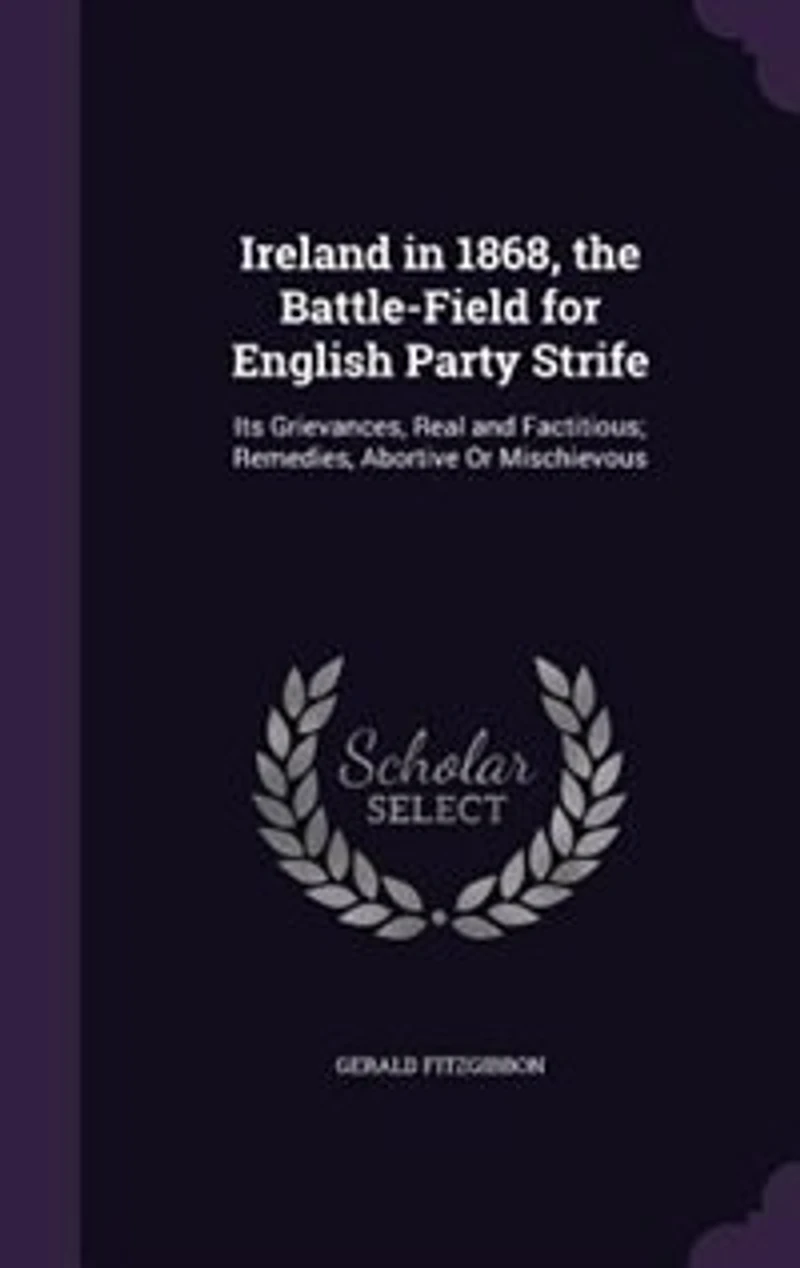 Ireland in 1868, the Battle-Field for English Party Strife: Its Grievances, Real and Factitious; Remedies, Abortive Or Mischievous
