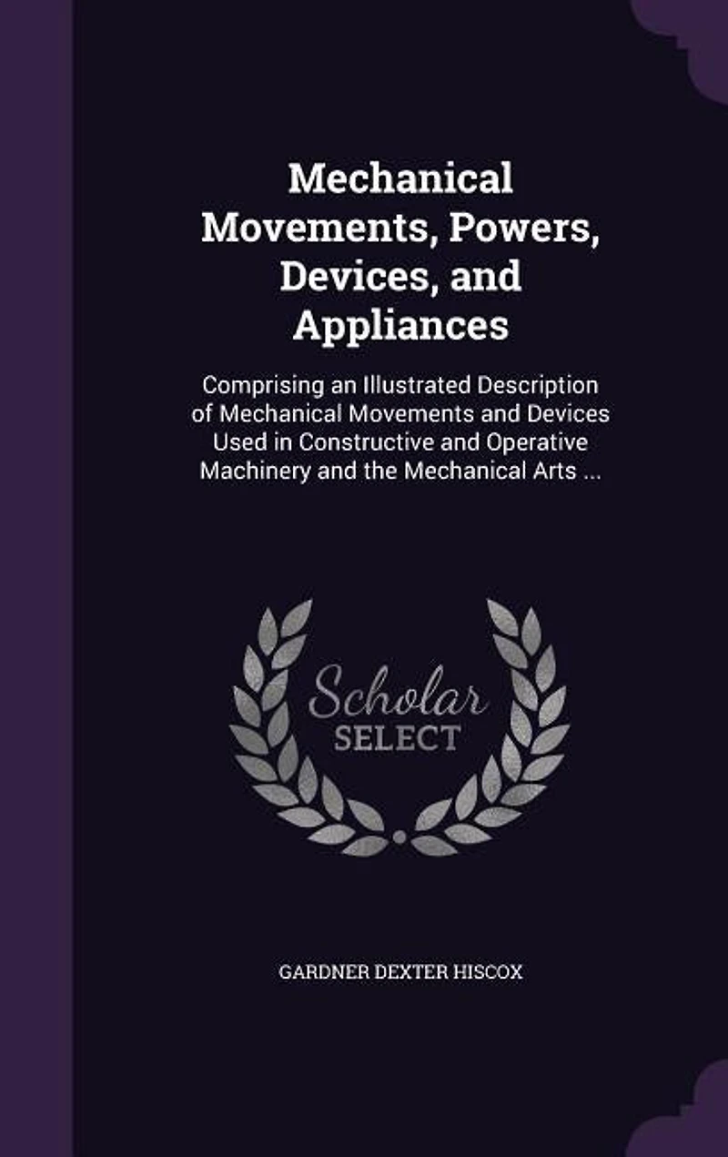 Mechanical Movements, Powers, Devices, and Appliances: Comprising an Illustrated Description of Movements Devices Used Constructive